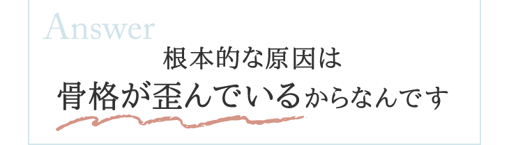 根本的な原因は骨格が歪んでいるからなんです